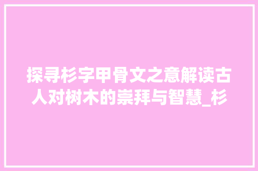 探寻杉字甲骨文之意解读古人对树木的崇拜与智慧_杉字甲骨文的意思是啥