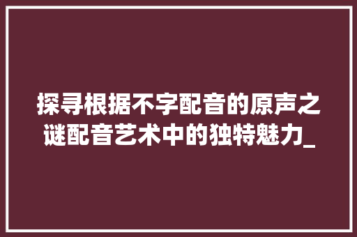 探寻根据不字配音的原声之谜配音艺术中的独特魅力_不字配音的原声是什么意思
