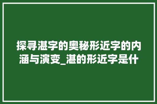探寻湛字的奥秘形近字的内涵与演变_湛的形近字是什么意思