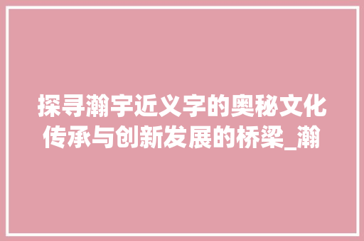 探寻瀚宇近义字的奥秘文化传承与创新发展的桥梁_瀚宇的近义字是啥意思