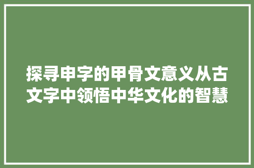 探寻申字的甲骨文意义从古文字中领悟中华文化的智慧_申字的甲骨文意思是什么