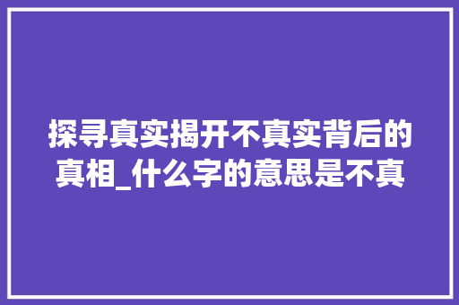 探寻真实揭开不真实背后的真相_什么字的意思是不真实 范文资源