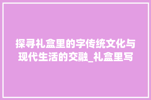 探寻礼盒里的字传统文化与现代生活的交融_礼盒里写的字是什么意思