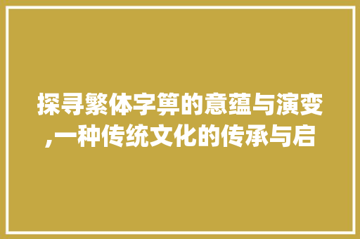 探寻繁体字箅的意蕴与演变,一种传统文化的传承与启示_箅的繁体字是什么意思
