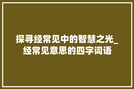探寻经常见中的智慧之光_经常见意思的四字词语
