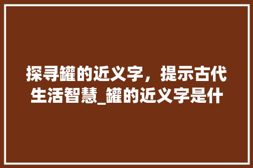 探寻罐的近义字，提示古代生活智慧_罐的近义字是什么意思
