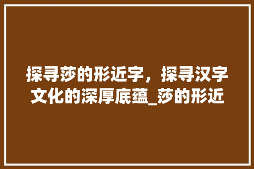 探寻莎的形近字，探寻汉字文化的深厚底蕴_莎的形近字是什么意思