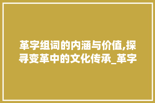 革字组词的内涵与价值,探寻变革中的文化传承_革字的组词儿是什么意思