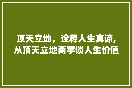 顶天立地，诠释人生真谛,从顶天立地两字谈人生价值_顶天立地两行字的意思