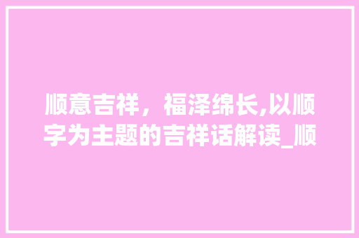 顺意吉祥，福泽绵长,以顺字为主题的吉祥话解读_顺字怎么说吉祥话的意思