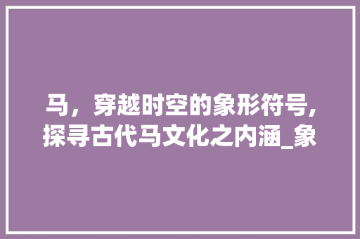 马，穿越时空的象形符号,探寻古代马文化之内涵_象形字中的马的意思是啥
