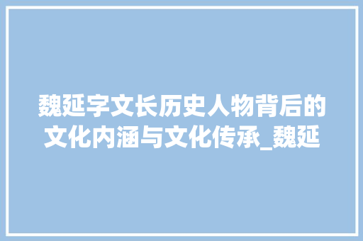 魏延字文长历史人物背后的文化内涵与文化传承_魏延的字文长是什么意思