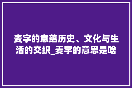麦字的意蕴历史、文化与生活的交织_麦字的意思是啥呀怎么写