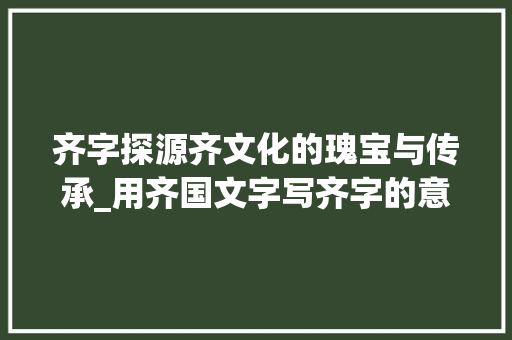 齐字探源齐文化的瑰宝与传承_用齐国文字写齐字的意思