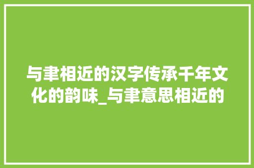 与聿相近的汉字传承千年文化的韵味_与聿意思相近的字有什么