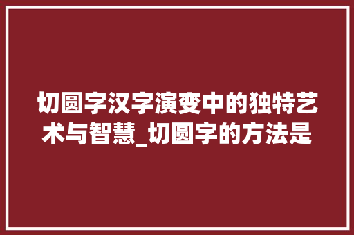 切圆字汉字演变中的独特艺术与智慧_切圆字的方法是什么意思