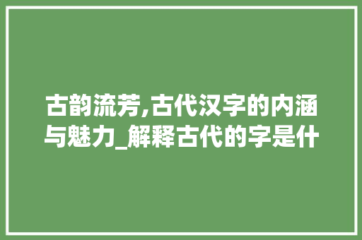 古韵流芳,古代汉字的内涵与魅力_解释古代的字是什么意思