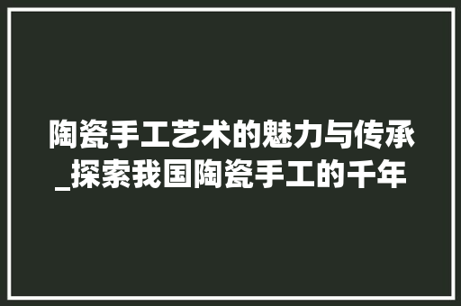 陶瓷手工艺术的魅力与传承_探索我国陶瓷手工的千年文化底蕴