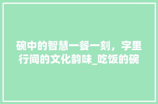 碗中的智慧一餐一刻，字里行间的文化韵味_吃饭的碗刻什么字有意思