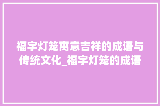 福字灯笼寓意吉祥的成语与传统文化_福字灯笼的成语是什么意思