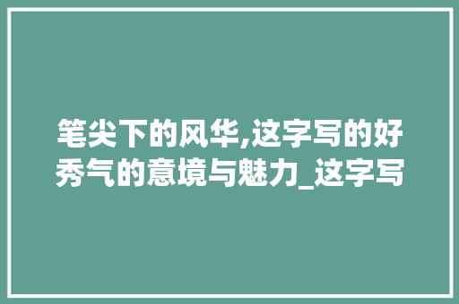 笔尖下的风华,这字写的好秀气的意境与魅力_这字写的好秀气什么意思