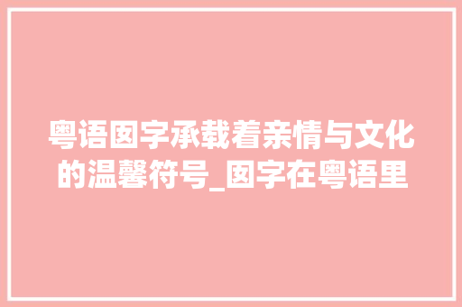 粤语囡字承载着亲情与文化的温馨符号_囡字在粤语里的意思是啥