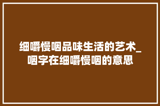细嚼慢咽品味生活的艺术_咽字在细嚼慢咽的意思