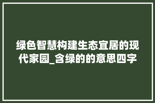 绿色智慧构建生态宜居的现代家园_含绿的的意思四字词语