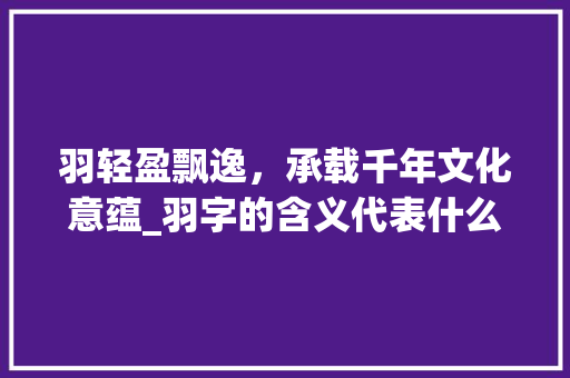羽轻盈飘逸，承载千年文化意蕴_羽字的含义代表什么意思