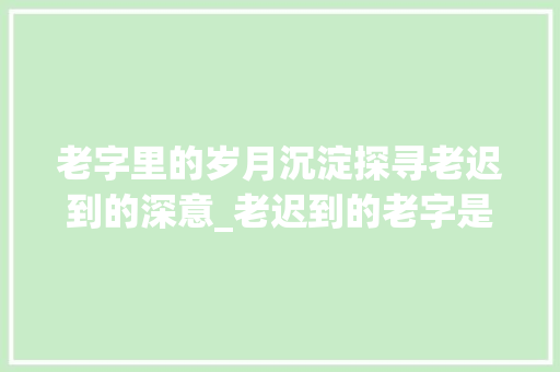 老字里的岁月沉淀探寻老迟到的深意_老迟到的老字是什么意思