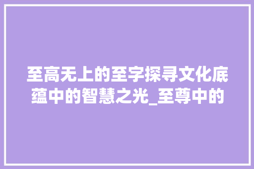 至高无上的至字探寻文化底蕴中的智慧之光_至尊中的至字是什么意思