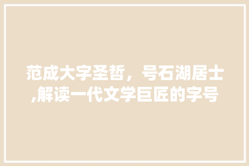 范成大字圣哲，号石湖居士,解读一代文学巨匠的字号内涵_范成大的字和号什么意思