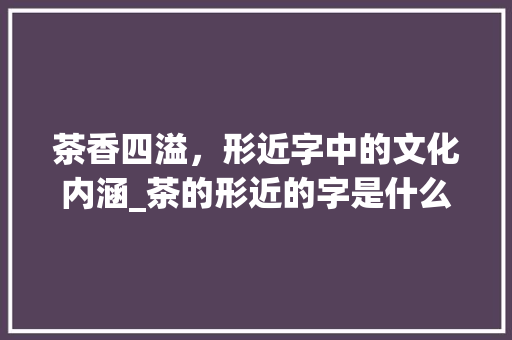 茶香四溢，形近字中的文化内涵_茶的形近的字是什么意思