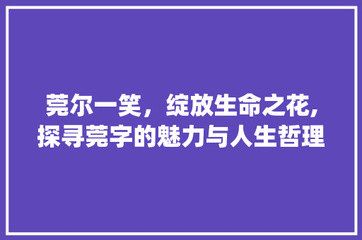 莞尔一笑，绽放生命之花,探寻莞字的魅力与人生哲理_莞尔一笑的莞字的意思