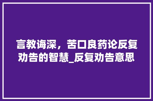 言教诲深，苦口良药论反复劝告的智慧_反复劝告意思的四字词