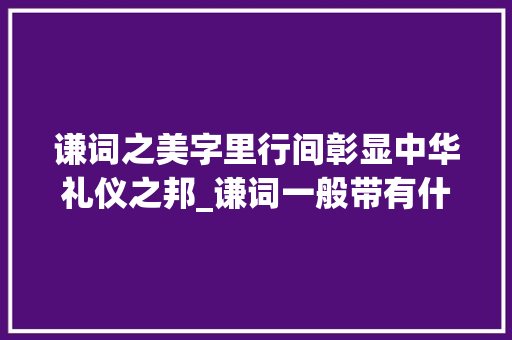 谦词之美字里行间彰显中华礼仪之邦_谦词一般带有什么字的意思