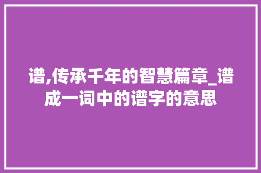 谱,传承千年的智慧篇章_谱成一词中的谱字的意思
