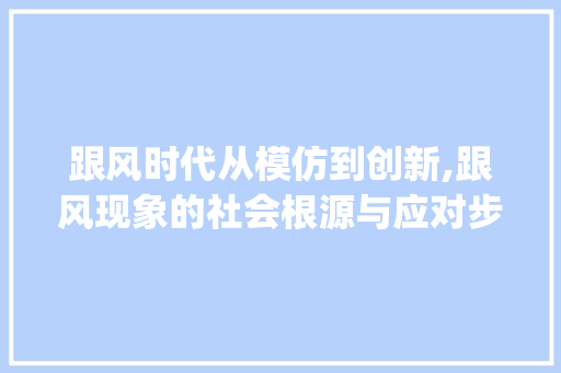 跟风时代从模仿到创新,跟风现象的社会根源与应对步骤_跟风一样意思的字有哪些