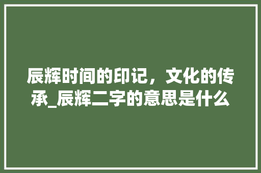 辰辉时间的印记，文化的传承_辰辉二字的意思是什么