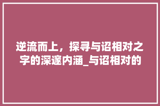 逆流而上，探寻与诏相对之字的深邃内涵_与诏相对的字是什么意思