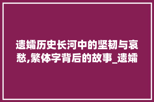 遗孀历史长河中的坚韧与哀愁,繁体字背后的故事_遗孀的繁体字是什么意思