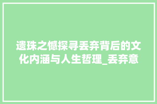 遗珠之憾探寻丢弃背后的文化内涵与人生哲理_丢弃意思的四字词语