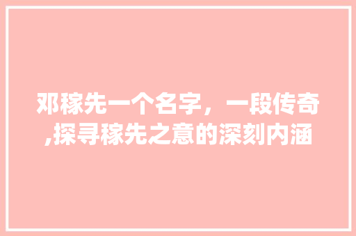 邓稼先一个名字，一段传奇,探寻稼先之意的深刻内涵_邓稼先的字是什么意思