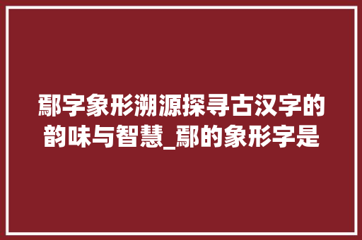 鄢字象形溯源探寻古汉字的韵味与智慧_鄢的象形字是什么意思