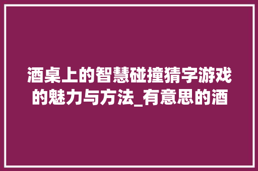 酒桌上的智慧碰撞猜字游戏的魅力与方法_有意思的酒桌猜字游戏