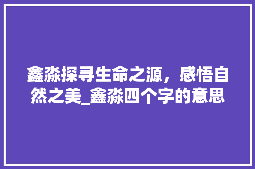 鑫淼探寻生命之源，感悟自然之美_鑫淼四个字的意思