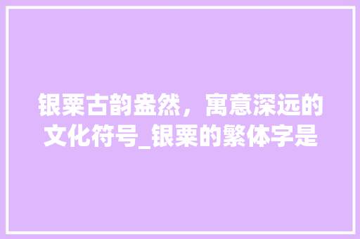 银粟古韵盎然，寓意深远的文化符号_银粟的繁体字是什么意思