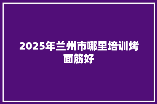 2025年兰州市哪里培训烤面筋好