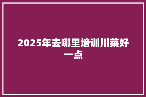 2025年去哪里培训川菜好一点
