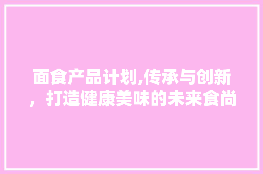 面食产品计划,传承与创新，打造健康美味的未来食尚